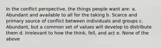 In the conflict perspective, the things people want are: a. Abundant and available to all for the taking b. Scarce and primary source of conflict between individuals and groups c. Abundant, but a common set of values will develop to distribute them d. Irrelevant to how the think, fell, and act e. None of the above