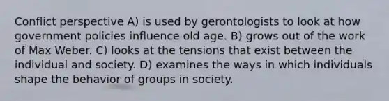 Conflict perspective A) is used by gerontologists to look at how government policies influence old age. B) grows out of the work of Max Weber. C) looks at the tensions that exist between the individual and society. D) examines the ways in which individuals shape the behavior of groups in society.