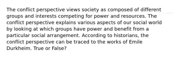 The conflict perspective views society as composed of different groups and interests competing for power and resources. The conflict perspective explains various aspects of our social world by looking at which groups have power and benefit from a particular social arrangement. According to historians, the conflict perspective can be traced to the works of Emile Durkheim. True or False?