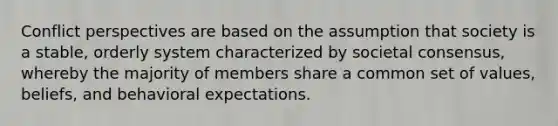Conflict perspectives are based on the assumption that society is a stable, orderly system characterized by societal consensus, whereby the majority of members share a common set of values, beliefs, and behavioral expectations.
