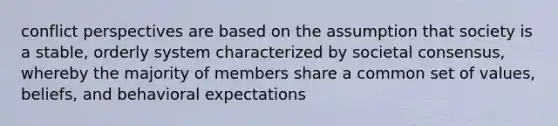 conflict perspectives are based on the assumption that society is a stable, orderly system characterized by societal consensus, whereby the majority of members share a common set of values, beliefs, and behavioral expectations