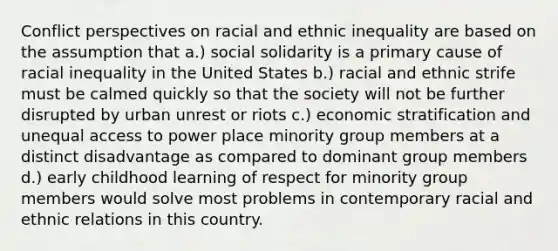 Conflict perspectives on racial and ethnic inequality are based on the assumption that a.) social solidarity is a primary cause of racial inequality in the United States b.) racial and ethnic strife must be calmed quickly so that the society will not be further disrupted by urban unrest or riots c.) economic stratification and unequal access to power place minority group members at a distinct disadvantage as compared to dominant group members d.) early childhood learning of respect for minority group members would solve most problems in contemporary racial and ethnic relations in this country.