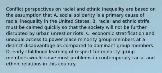 Conflict perspectives on racial and ethnic inequality are based on the assumption that A. social solidarity is a primary cause of racial inequality in the United States. B. racial and ethnic strife must be calmed quickly so that the society will not be further disrupted by urban unrest or riots. C. economic stratification and unequal access to power place minority group members at a distinct disadvantage as compared to dominant group members. D. early childhood learning of respect for minority group members would solve most problems in contemporary racial and ethnic relations in this country.