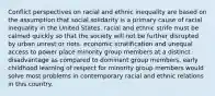 Conflict perspectives on racial and ethnic inequality are based on the assumption that social solidarity is a primary cause of racial inequality in the United States. racial and ethnic strife must be calmed quickly so that the society will not be further disrupted by urban unrest or riots. economic stratification and unequal access to power place minority group members at a distinct disadvantage as compared to dominant group members. early childhood learning of respect for minority group members would solve most problems in contemporary racial and ethnic relations in this country.