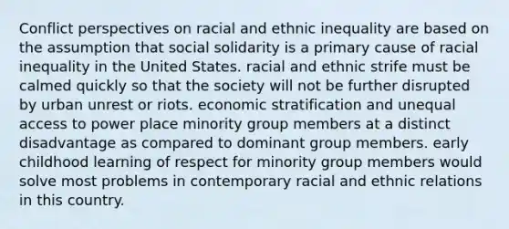 Conflict perspectives on racial and ethnic inequality are based on the assumption that social solidarity is a primary cause of racial inequality in the United States. racial and ethnic strife must be calmed quickly so that the society will not be further disrupted by urban unrest or riots. economic stratification and unequal access to power place minority group members at a distinct disadvantage as compared to dominant group members. early childhood learning of respect for minority group members would solve most problems in contemporary racial and ethnic relations in this country.