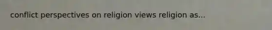 conflict perspectives on religion views religion as...