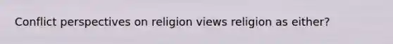 Conflict perspectives on religion views religion as either?