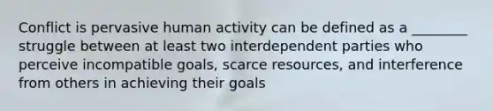 Conflict is pervasive human activity can be defined as a ________ struggle between at least two interdependent parties who perceive incompatible goals, scarce resources, and interference from others in achieving their goals