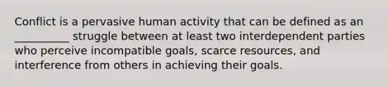 Conflict is a pervasive human activity that can be defined as an __________ struggle between at least two interdependent parties who perceive incompatible goals, scarce resources, and interference from others in achieving their goals.