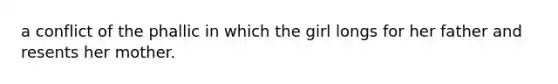 a conflict of the phallic in which the girl longs for her father and resents her mother.