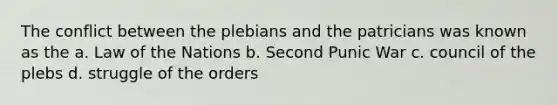 The conflict between the plebians and the patricians was known as the a. Law of the Nations b. Second Punic War c. council of the plebs d. struggle of the orders