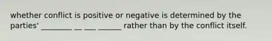 whether conflict is positive or negative is determined by the parties' ________ __ ___ ______ rather than by the conflict itself.