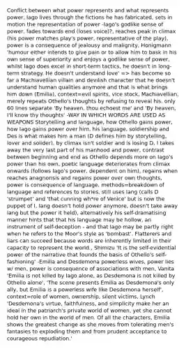 Conflict between what power represents and what represents power, Iago lives through the fictions he has fabricated, sets in motion the representation of power -Iago's godlike sense of power, fades towards end (loses voice)?, reaches peak in climax (his power matches play's power, representative of the play), power is a consequence of jealousy and malignity, Honigmann 'humour either intends to give pain or to allow him to bask in his own sense of superiority and enjoys a godlike sense of power, whilst Iago does excel in short-term tactics, he doesn't in long-term strategy. He doesn't understand love' => has become so far a Machiavellian villain and devilish character that he doesn't understand human qualities anymore and that is what brings him down (Emilia), context=evil spirits, vice stock, Machiavellian, merely repeats Othello's thoughts by refusing to reveal his, only 60 lines separate 'By heaven, thou echoest me' and 'By heaven, I'll know thy thoughts' -WAY IN WHICH WORDS ARE USED AS WEAPONS Storytelling and language, how Othello gains power, how Iago gains power over him, his language, soldiership and Des is what makes him a man (D defines him by storytelling, lover and solider), by climax isn't soldier and is losing D, I takes away the very last part of his manhood and power, contrast between beginning and end as Othello depends more on Iago's power than his own, poetic language deteriorates from climax onwards (follows Iago's power, dependent on him), regains when reaches anagnorisis and regains power over own thoughts, power is consequence of language, methods=breakdown of language and references to stories, still uses lang (calls D 'strumpet' and 'that cunning wh*re of Venice' but is now the puppet of I, lang doesn't hold power anymore, doesn't take away lang but the power it held), alternatively his self-dramatising manner hints that that his language may be hollow, an instrument of self-deception - and that Iago may be partly right when he refers to the Moor's style as 'bombast'. Flatterers and liars can succeed because words are inherently limited in their capacity to represent the world., Shimizu 'It is the self-evidential power of the narrative that founds the basis of Othello's self-fashioning' -Emilia and Desdemona powerless wives, power lies w/ men, power is consequence of associations with men, Vanita 'Emilia is not killed by Iago alone, as Desdemona is not killed by Othello alone', 'The scene presents Emilia as Desdemona's only ally, but Emilia is a powerless wife like Desdemona herself', context=role of women, ownership, silent victims, Lynch 'Desdemona's virtue, faithfulness, and simplicity make her an ideal in the patriarch's private world of women, yet she cannot hold her own in the world of men. Of all the characters, Emilia shows the greatest change as she moves from tolerating men's fantasies to exploding them and from prudent acceptance to courageous repudiation.'