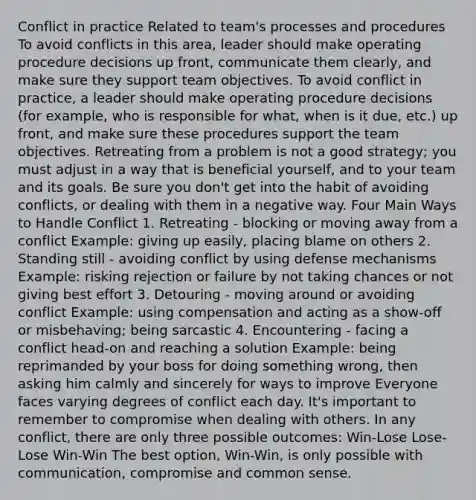 Conflict in practice Related to team's processes and procedures To avoid conflicts in this area, leader should make operating procedure decisions up front, communicate them clearly, and make sure they support team objectives. To avoid conflict in practice, a leader should make operating procedure decisions (for example, who is responsible for what, when is it due, etc.) up front, and make sure these procedures support the team objectives. Retreating from a problem is not a good strategy; you must adjust in a way that is beneficial yourself, and to your team and its goals. Be sure you don't get into the habit of avoiding conflicts, or dealing with them in a negative way. Four Main Ways to Handle Conflict 1. Retreating - blocking or moving away from a conflict Example: giving up easily, placing blame on others 2. Standing still - avoiding conflict by using defense mechanisms Example: risking rejection or failure by not taking chances or not giving best effort 3. Detouring - moving around or avoiding conflict Example: using compensation and acting as a show-off or misbehaving; being sarcastic 4. Encountering - facing a conflict head-on and reaching a solution Example: being reprimanded by your boss for doing something wrong, then asking him calmly and sincerely for ways to improve Everyone faces varying degrees of conflict each day. It's important to remember to compromise when dealing with others. In any conflict, there are only three possible outcomes: Win-Lose Lose-Lose Win-Win The best option, Win-Win, is only possible with communication, compromise and common sense.