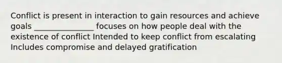 Conflict is present in interaction to gain resources and achieve goals _______________ focuses on how people deal with the existence of conflict Intended to keep conflict from escalating Includes compromise and delayed gratification