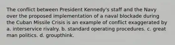 The conflict between President Kennedy's staff and the Navy over the proposed implementation of a naval blockade during the Cuban Missile Crisis is an example of conflict exaggerated by a. interservice rivalry. b. standard operating procedures. c. great man politics. d. groupthink.