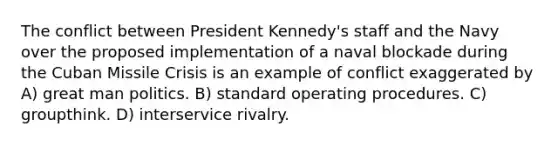 The conflict between President Kennedy's staff and the Navy over the proposed implementation of a naval blockade during the Cuban Missile Crisis is an example of conflict exaggerated by A) great man politics. B) standard operating procedures. C) groupthink. D) interservice rivalry.