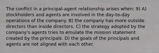 The conflict in a principal-agent relationship arises when: 9) A) stockholders and agents are involved in the day-to-day operations of the company. B) the company has more outside directors than inside directors. C) the strategy adopted by the company's agents tries to emulate the mission statement created by the principals. D) the goals of the principals and agents are not aligned with each other.