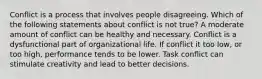 Conflict is a process that involves people disagreeing. Which of the following statements about conflict is not true? A moderate amount of conflict can be healthy and necessary. Conflict is a dysfunctional part of organizational life. If conflict it too low, or too high, performance tends to be lower. Task conflict can stimulate creativity and lead to better decisions.