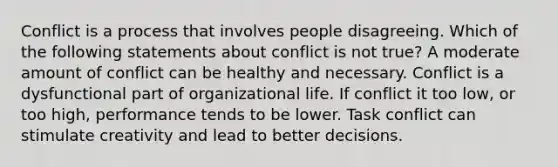 Conflict is a process that involves people disagreeing. Which of the following statements about conflict is not true? A moderate amount of conflict can be healthy and necessary. Conflict is a dysfunctional part of organizational life. If conflict it too low, or too high, performance tends to be lower. Task conflict can stimulate creativity and lead to better decisions.