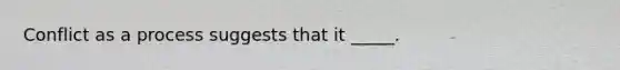 Conflict as a process suggests that it _____.