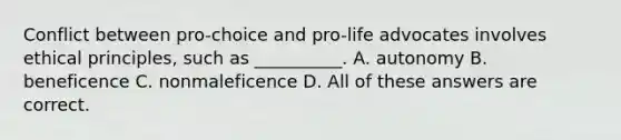 Conflict between pro-choice and pro-life advocates involves ethical principles, such as __________. A. autonomy B. beneficence C. nonmaleficence D. All of these answers are correct.