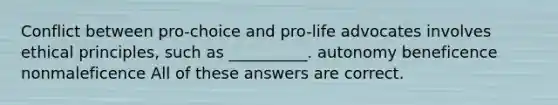 Conflict between pro-choice and pro-life advocates involves ethical principles, such as __________. autonomy beneficence nonmaleficence All of these answers are correct.