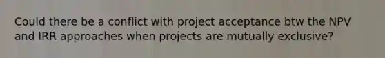 Could there be a conflict with project acceptance btw the NPV and IRR approaches when projects are mutually exclusive?