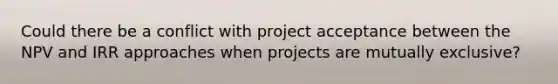 Could there be a conflict with project acceptance between the NPV and IRR approaches when projects are mutually exclusive?