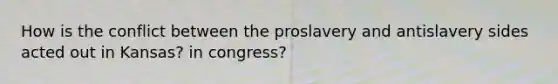 How is the conflict between the proslavery and antislavery sides acted out in Kansas? in congress?