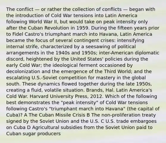 The conflict — or rather the collection of conflicts — began with the introduction of Cold War tensions into Latin America following World War II, but would take on peak intensity only after the Cuban Revolution in 1959. During the fifteen years prior to Fidel Castro's triumphant march into Havana, Latin America became the focus of several contingent crises: intensifying internal strife, characterized by a seesawing of political arrangements in the 1940s and 1950s; inter-American diplomatic discord, heightened by the United States' policies during the early Cold War; the ideological ferment occasioned by decolonization and the emergence of the Third World; and the escalating U.S.-Soviet competition for mastery in the global south. These dynamics flowed together during the late 1950s, creating a fluid, volatile situation. Brands, Hal. Latin America's Cold War. Harvard University Press, 2012. Which of the following best demonstrates the "peak intensity" of Cold War tensions following Castro's "triumphant march into Havana" (the capital of Cuba)? A The Cuban Missile Crisis B The non-proliferation treaty signed by the Soviet Union and the U.S. C U.S. trade embargoes on Cuba D Agricultural subsidies from the Soviet Union paid to Cuban sugar producers