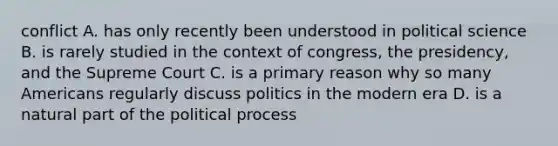 conflict A. has only recently been understood in political science B. is rarely studied in the context of congress, the presidency, and the Supreme Court C. is a primary reason why so many Americans regularly discuss politics in the modern era D. is a natural part of the political process