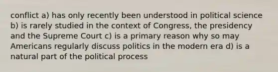 conflict a) has only recently been understood in political science b) is rarely studied in the context of Congress, the presidency and the Supreme Court c) is a primary reason why so may Americans regularly discuss politics in the modern era d) is a natural part of the political process