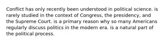 Conflict has only recently been understood in political science. is rarely studied in the context of Congress, the presidency, and the Supreme Court. is a primary reason why so many Americans regularly discuss politics in the modern era. is a natural part of the political process.