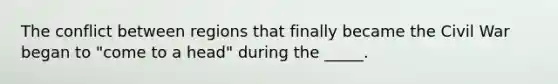 The conflict between regions that finally became the Civil War began to "come to a head" during the _____.