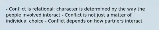 - Conflict is relational: character is determined by the way the people involved interact - Conflict is not just a matter of individual choice - Conflict depends on how partners interact