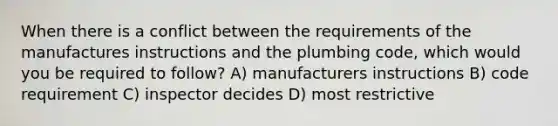 When there is a conflict between the requirements of the manufactures instructions and the plumbing code, which would you be required to follow? A) manufacturers instructions B) code requirement C) inspector decides D) most restrictive