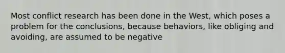 Most conflict research has been done in the West, which poses a problem for the conclusions, because behaviors, like obliging and avoiding, are assumed to be negative