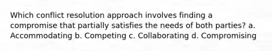 Which conflict resolution approach involves finding a compromise that partially satisfies the needs of both parties? a. Accommodating b. Competing c. Collaborating d. Compromising