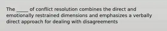 The _____ of conflict resolution combines the direct and emotionally restrained dimensions and emphasizes a verbally direct approach for dealing with disagreements