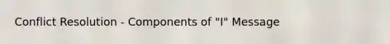 Conflict Resolution - Components of "I" Message
