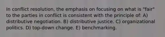 In conflict resolution, the emphasis on focusing on what is "fair" to the parties in conflict is consistent with the principle of: A) distributive negotiation. B) distributive justice. C) organizational politics. D) top-down change. E) benchmarking.