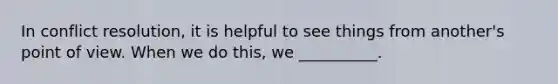 In conflict resolution, it is helpful to see things from another's point of view. When we do this, we __________.