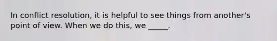 In conflict resolution, it is helpful to see things from another's point of view. When we do this, we _____.