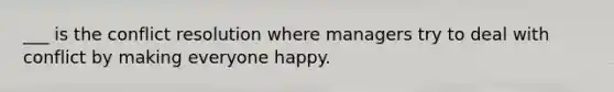 ___ is the conflict resolution where managers try to deal with conflict by making everyone happy.