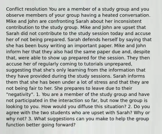 Conflict resolution You are a member of a study group and you observe members of your group having a heated conversation. Mike and John are confronting Sarah about her inconsistent contribution to the study group. Mike and John are upset that Sarah did not contribute to the study session today and accuse her of not being prepared. Sarah defends herself by saying that she has been busy writing an important paper. Mike and John inform her that they also had the same paper due and, despite that, were able to show up prepared for the session. They then accuse her of regularly coming to tutorials unprepared, suggesting that she's only learning from the information that they have provided during the study sessions. Sarah informs them that she has been under a lot of stress and that they are not being fair to her. She prepares to leave due to their "negativity". 1. You are a member of the study group and have not participated in the interaction so far, but now the group is looking to you. How would you diffuse this situation? 2. Do you agree with the two students who are upset with Sarah? Why or why not? 3. What suggestions can you make to help the group function better going forward?