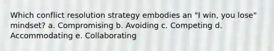 Which conflict resolution strategy embodies an "I win, you lose" mindset? a. Compromising b. Avoiding c. Competing d. Accommodating e. Collaborating