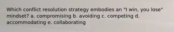 Which conflict resolution strategy embodies an "I win, you lose" mindset? a. compromising b. avoiding c. competing d. accommodating e. collaborating