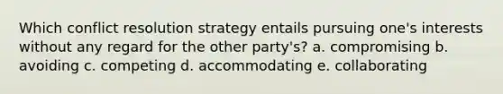 Which conflict resolution strategy entails pursuing one's interests without any regard for the other party's? a. compromising b. avoiding c. competing d. accommodating e. collaborating