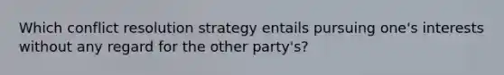 Which conflict resolution strategy entails pursuing one's interests without any regard for the other party's?